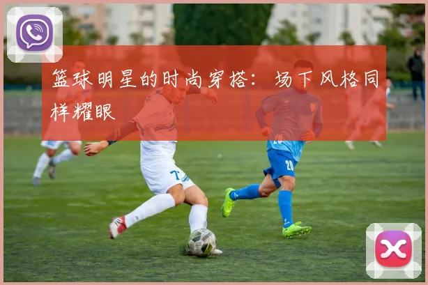 篮球明星的时尚穿搭:场下风格同样耀眼