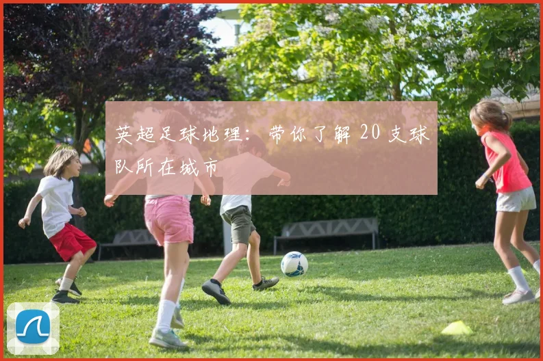 英超足球地理:带你了解 20 支球队所在城市