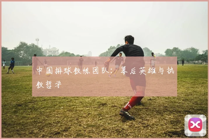 中国排球教练团队：幕后英雄与执教哲学