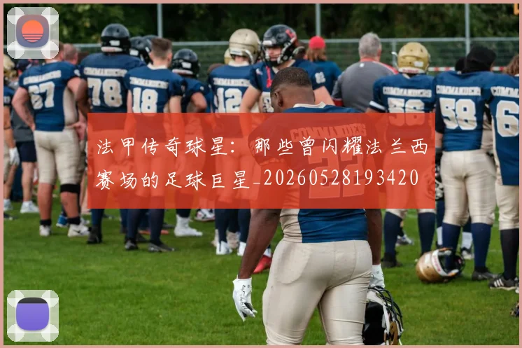 法甲传奇球星：那些曾闪耀法兰西赛场的足球巨星_20260528193420