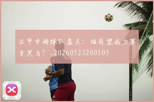 法甲中游球队盘点:谁有望成为赛季黑马?_20260523200105