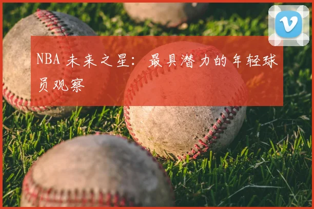 NBA 未来之星:最具潜力的年轻球员观察
